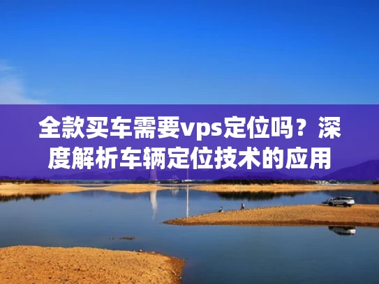 全款买车需要vps定位吗？深度解析车辆定位技术的应用