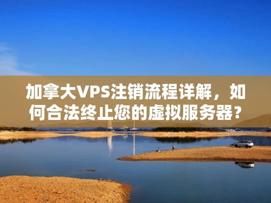 加拿大VPS注销流程详解，如何合法终止您的虚拟服务器？