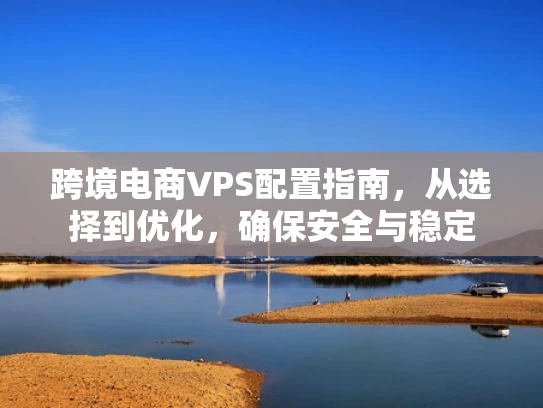 跨境电商VPS配置指南，从选择到优化，确保安全与稳定