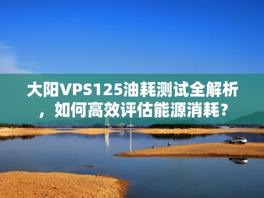 大阳VPS125油耗测试全解析，如何高效评估能源消耗？