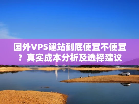 国外VPS建站到底便宜不便宜？真实成本分析及选择建议