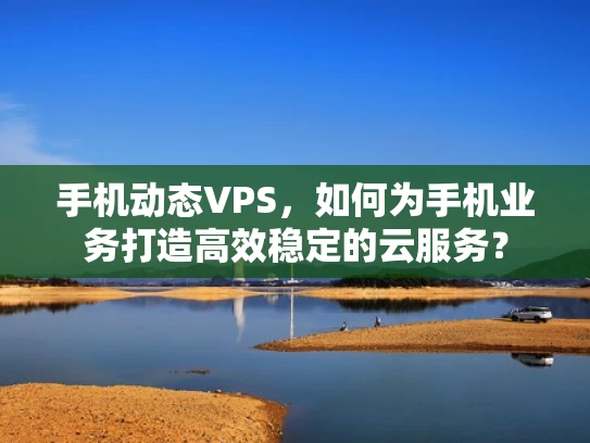 手机动态VPS，如何为手机业务打造高效稳定的云服务？