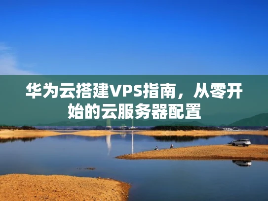华为云搭建VPS指南，从零开始的云服务器配置