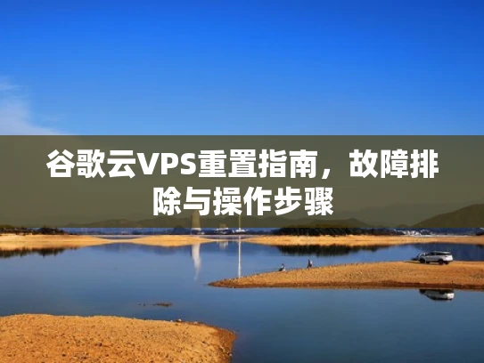 谷歌云VPS重置指南，故障排除与操作步骤