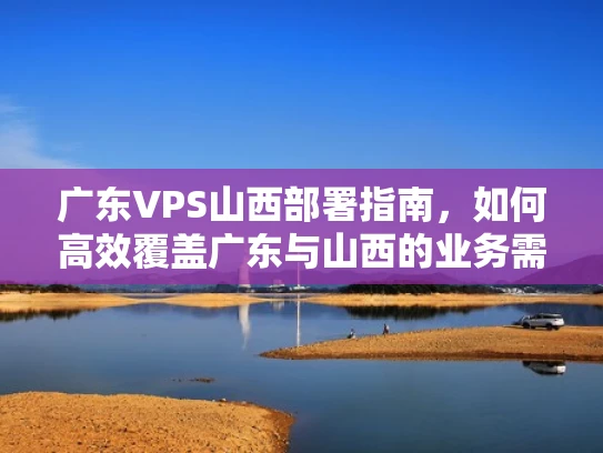 广东VPS山西部署指南，如何高效覆盖广东与山西的业务需求？