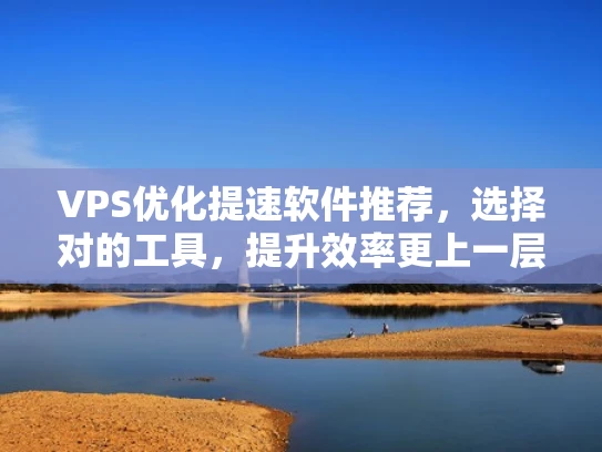 VPS优化提速软件推荐，选择对的工具，提升效率更上一层楼！