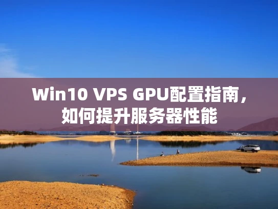 Win10 VPS GPU配置指南，如何提升服务器性能