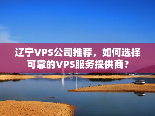 辽宁VPS公司推荐，如何选择可靠的VPS服务提供商？