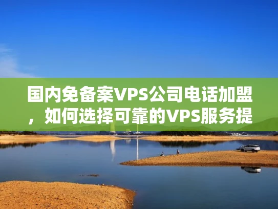 国内免备案VPS公司电话加盟，如何选择可靠的VPS服务提供商？