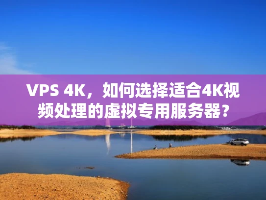 VPS 4K，如何选择适合4K视频处理的虚拟专用服务器？
