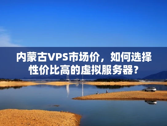 内蒙古VPS市场价，如何选择性价比高的虚拟服务器？