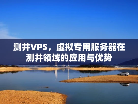 测井VPS，虚拟专用服务器在测井领域的应用与优势