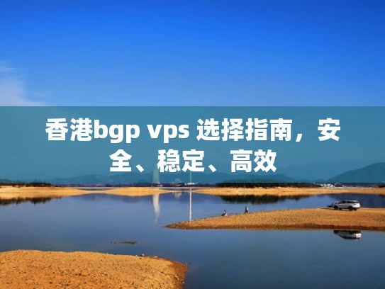 香港bgp vps 选择指南，安全、稳定、高效