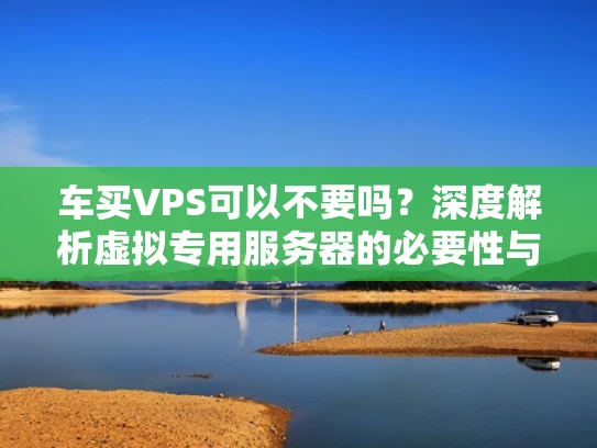 车买VPS可以不要吗？深度解析虚拟专用服务器的必要性与替代方案