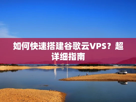 如何快速搭建谷歌云VPS？超详细指南