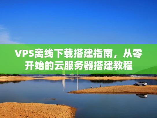 VPS离线下载搭建指南，从零开始的云服务器搭建教程