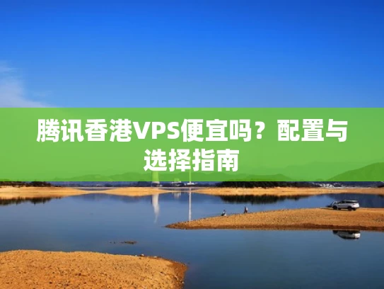 腾讯香港VPS便宜吗？配置与选择指南