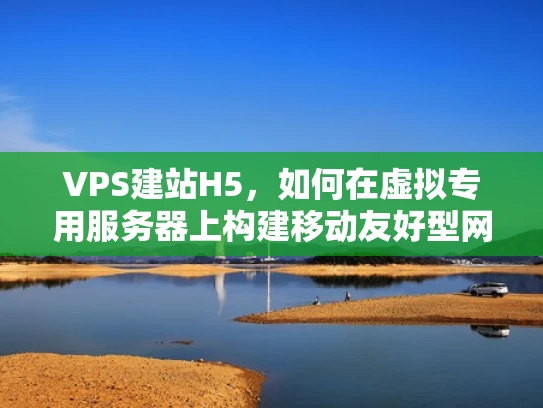 VPS建站H5，如何在虚拟专用服务器上构建移动友好型网站？