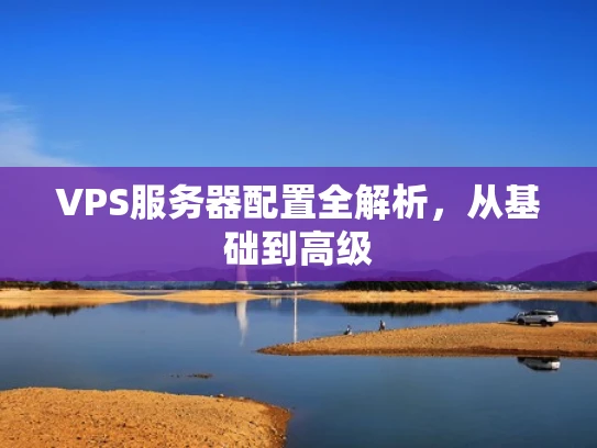 VPS服务器配置全解析，从基础到高级
