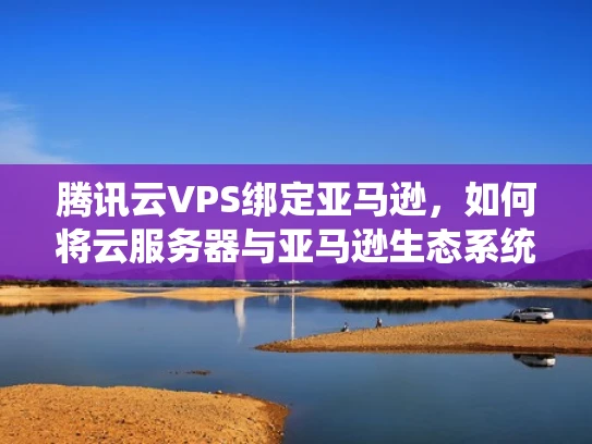 腾讯云VPS绑定亚马逊，如何将云服务器与亚马逊生态系统无缝对接