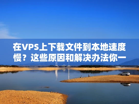 在VPS上下载文件到本地速度慢？这些原因和解决办法你一定要知道！