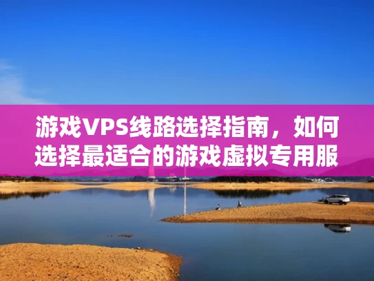 游戏VPS线路选择指南，如何选择最适合的游戏虚拟专用服务器