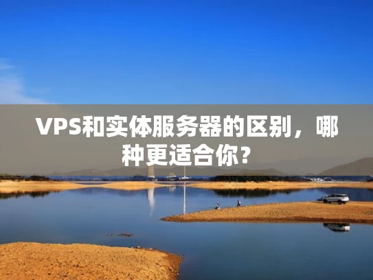 VPS和实体服务器的区别，哪种更适合你？