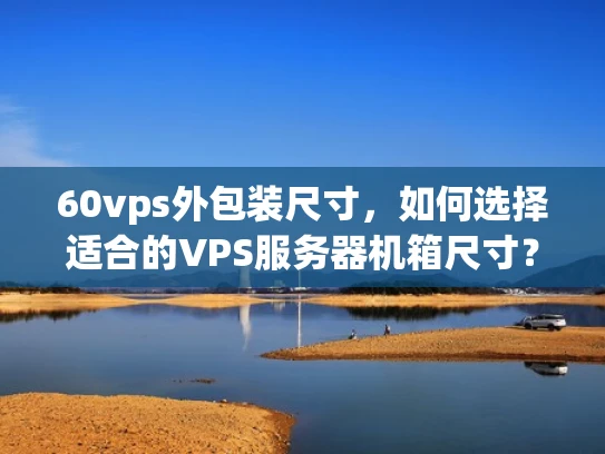 60vps外包装尺寸，如何选择适合的VPS服务器机箱尺寸？