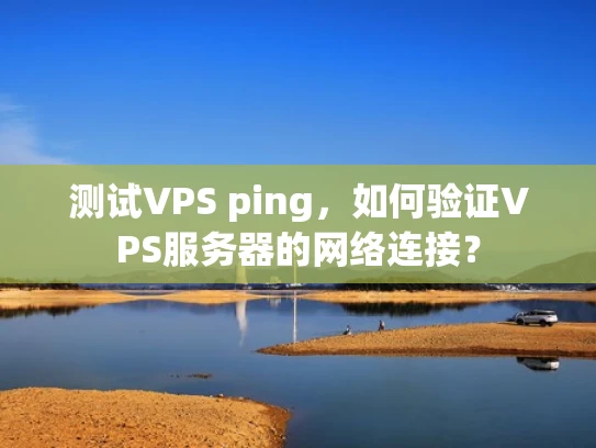 测试VPS ping，如何验证VPS服务器的网络连接？