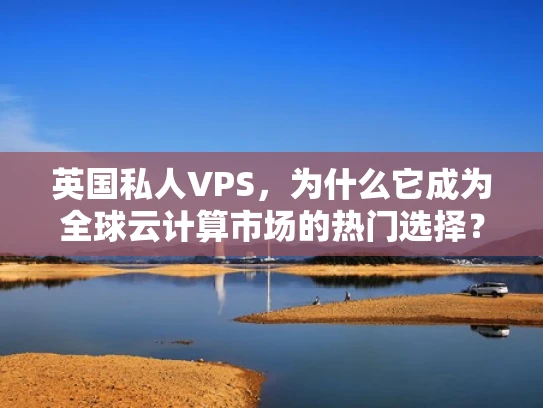 英国私人VPS，为什么它成为全球云计算市场的热门选择？