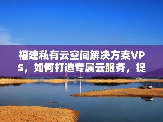 福建私有云空间解决方案VPS，如何打造专属云服务，提升企业竞争力