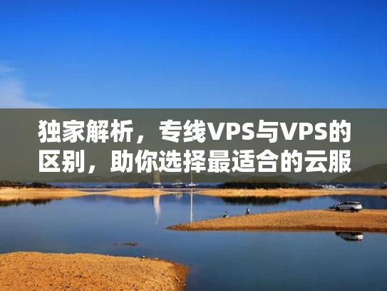 独家解析，专线VPS与VPS的区别，助你选择最适合的云服务器