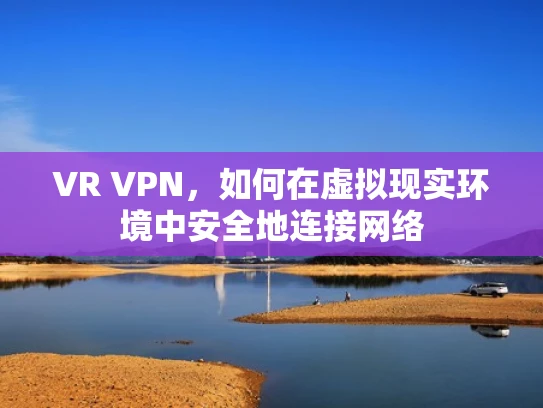 VR VPN，如何在虚拟现实环境中安全地连接网络