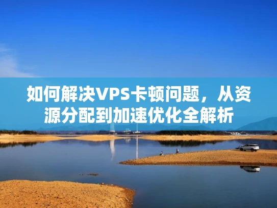 如何解决VPS卡顿问题，从资源分配到加速优化全解析