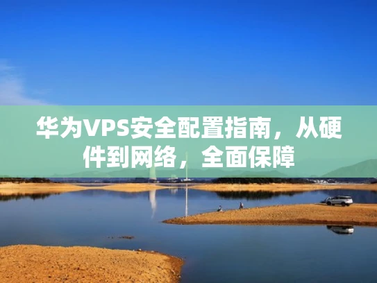华为VPS安全配置指南，从硬件到网络，全面保障