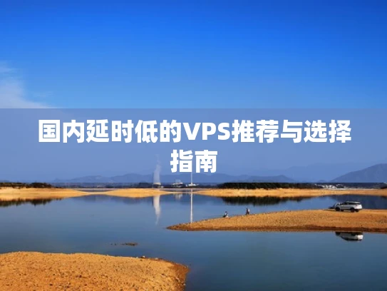 国内延时低的VPS推荐与选择指南