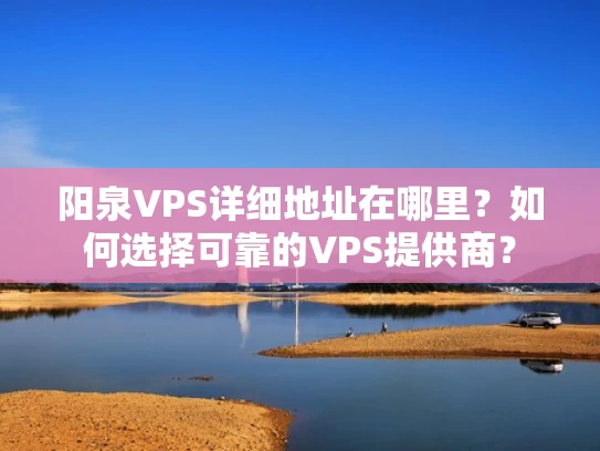 阳泉VPS详细地址在哪里？如何选择可靠的VPS提供商？