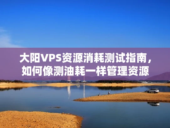 大阳VPS资源消耗测试指南，如何像测油耗一样管理资源