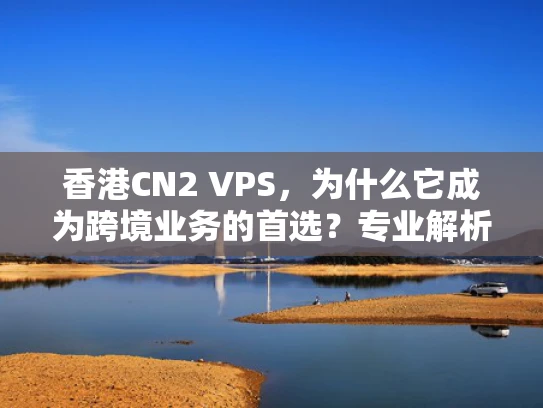 香港CN2 VPS，为什么它成为跨境业务的首选？专业解析+选购指南