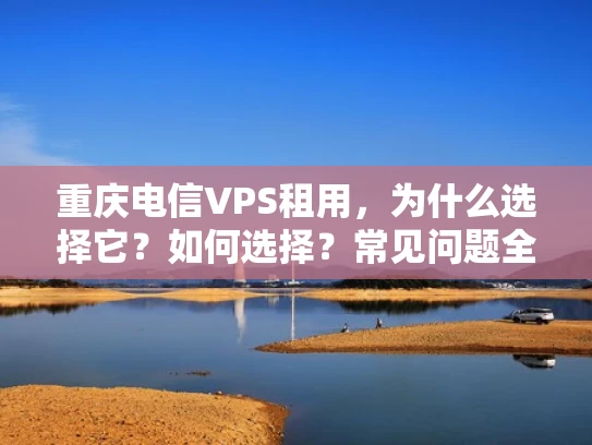 重庆电信VPS租用，为什么选择它？如何选择？常见问题全解析