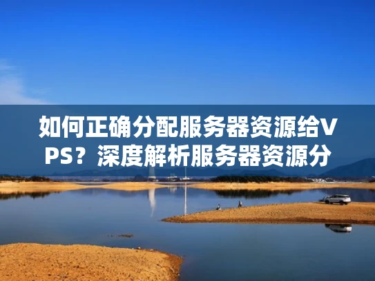 如何正确分配服务器资源给VPS？深度解析服务器资源分配与VPS优化