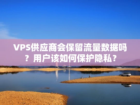 VPS供应商会保留流量数据吗？用户该如何保护隐私？