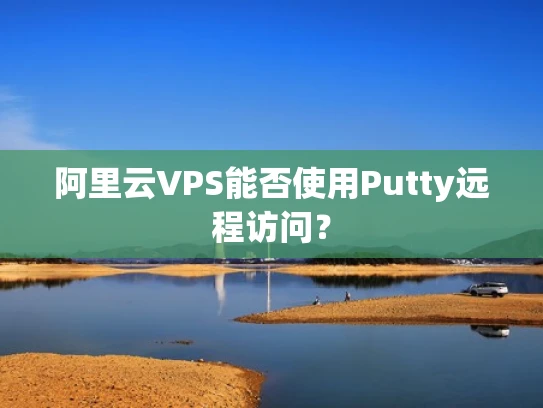 阿里云VPS能否使用Putty远程访问？
