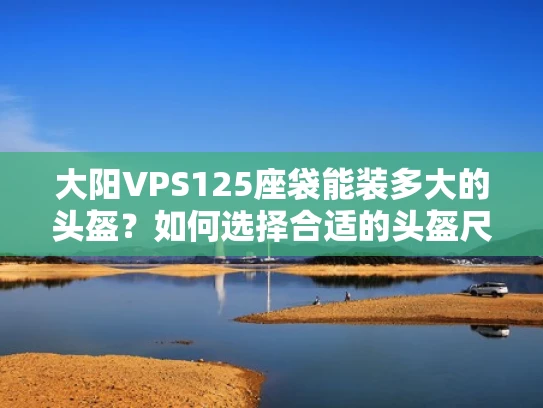 大阳VPS125座袋能装多大的头盔？如何选择合适的头盔尺寸？
