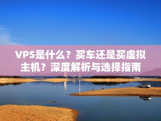 VPS是什么？买车还是买虚拟主机？深度解析与选择指南