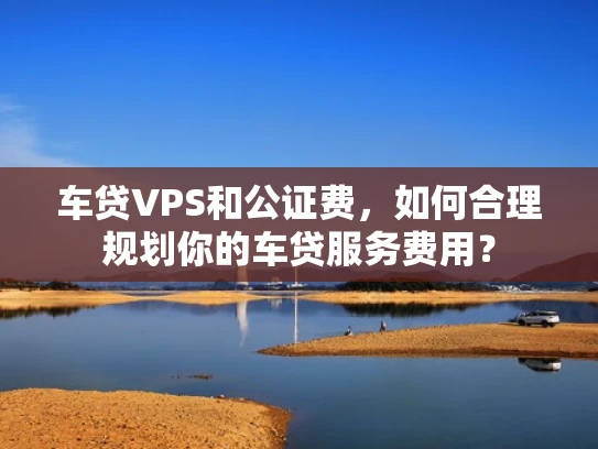 车贷VPS和公证费，如何合理规划你的车贷服务费用？