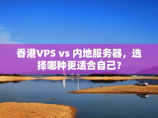 香港VPS vs 内地服务器，选择哪种更适合自己？