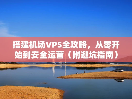 搭建机场VPS全攻略，从零开始到安全运营（附避坑指南）