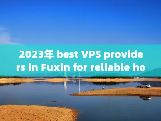 2023年 best VPS providers in Fuxin for reliable hosting