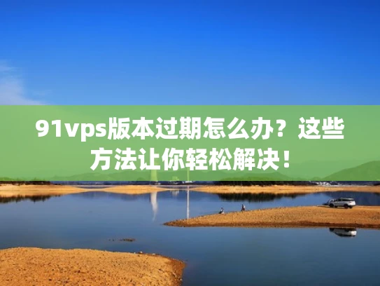 91vps版本过期怎么办？这些方法让你轻松解决！